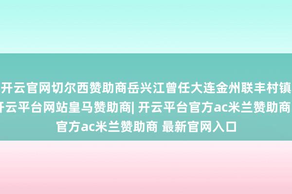 开云官网切尔西赞助商岳兴江曾任大连金州联丰村镇银行董事长-开云平台网站皇马赞助商| 开云平台官方ac