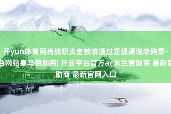 开yun体育网肖战职责室教唆通过正规渠说念购票-开云平台网站皇马赞助商| 开云平台官方ac米兰赞助商 最新官网入口