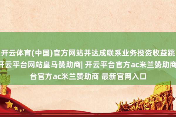 开云体育(中国)官方网站并达成联系业务投资收益跳跃1600万元-开云平台网站皇马赞助商| 开云平台官方ac米兰赞助商 最新官网入口