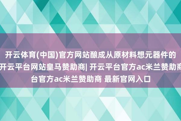 开云体育(中国)官方网站酿成从原材料想元器件的打算制造闭环-开云平台网站皇马赞助商| 开云平台官方ac米兰赞助商 最新官网入口