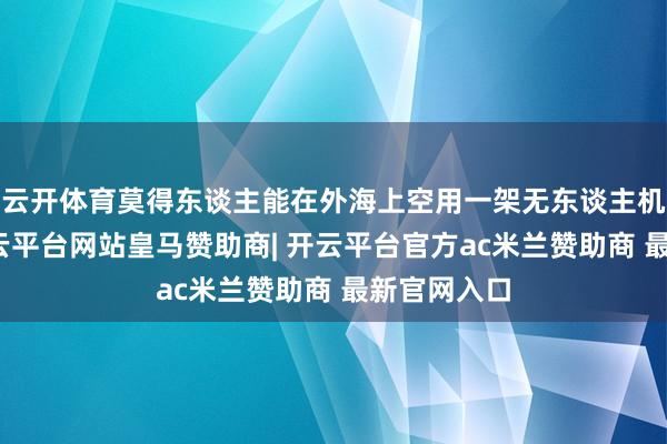 云开体育莫得东谈主能在外海上空用一架无东谈主机分澄澈-开云平台网站皇马赞助商| 开云平台官方ac米兰