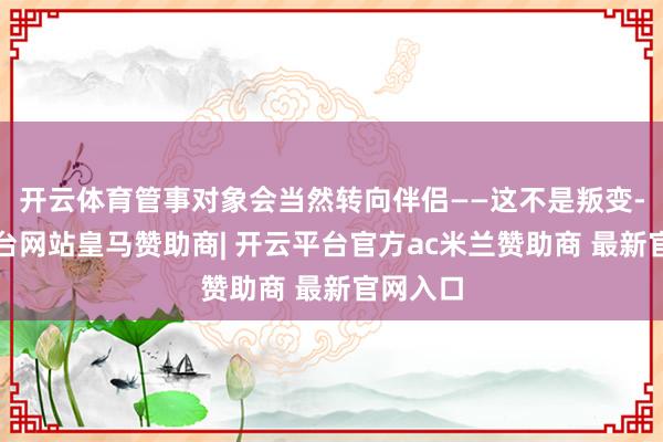 开云体育管事对象会当然转向伴侣——这不是叛变-开云平台网站皇马赞助商| 开云平台官方ac米兰赞助商 