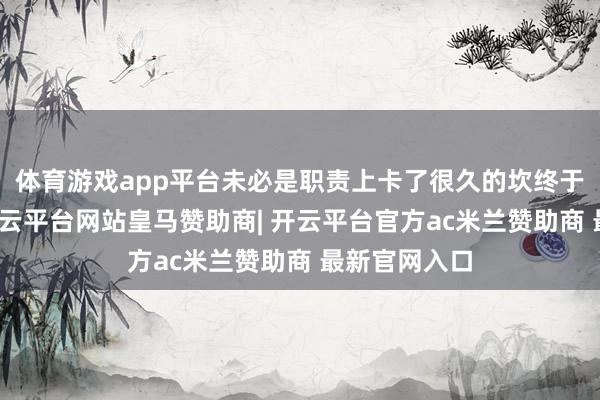体育游戏app平台未必是职责上卡了很久的坎终于迈往常了-开云平台网站皇马赞助商| 开云平台官方ac米