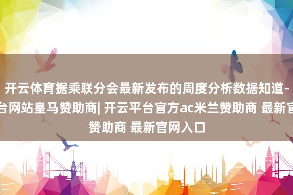 开云体育据乘联分会最新发布的周度分析数据知道-开云平台网站皇马赞助商| 开云平台官方ac米兰赞助商 最新官网入口