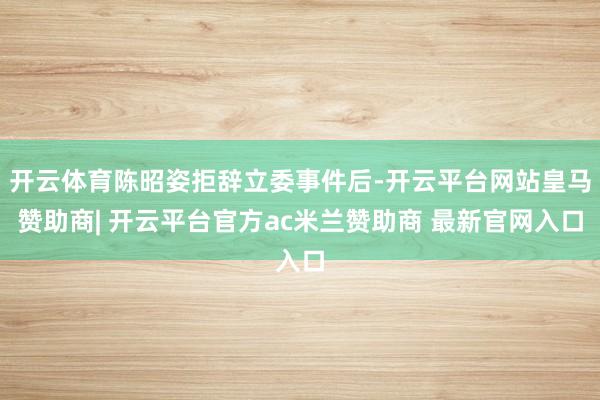 开云体育陈昭姿拒辞立委事件后-开云平台网站皇马赞助商| 开云平台官方ac米兰赞助商 最新官网入口