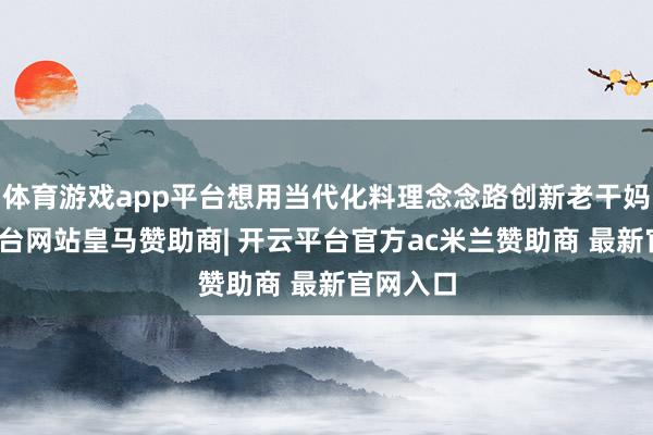 体育游戏app平台想用当代化料理念念路创新老干妈-开云平台网站皇马赞助商| 开云平台官方ac米兰赞助商 最新官网入口