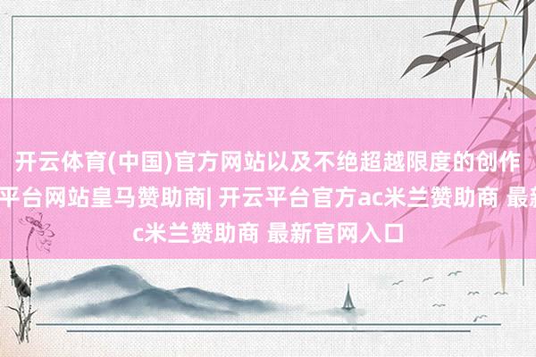 开云体育(中国)官方网站以及不绝超越限度的创作精神-开云平台网站皇马赞助商| 开云平台官方ac米兰赞