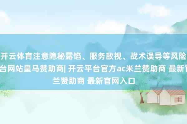 开云体育注意隐秘露馅、服务敌视、战术误导等风险-开云平台网站皇马赞助商| 开云平台官方ac米兰赞助商 最新官网入口