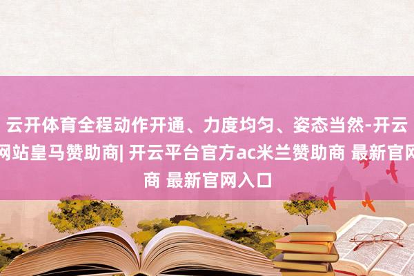 云开体育全程动作开通、力度均匀、姿态当然-开云平台网站皇马赞助商| 开云平台官方ac米兰赞助商 最新官网入口
