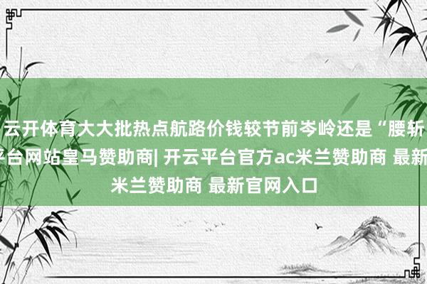 云开体育大大批热点航路价钱较节前岑岭还是“腰斩”-开云平台网站皇马赞助商| 开云平台官方ac米兰赞助商 最新官网入口