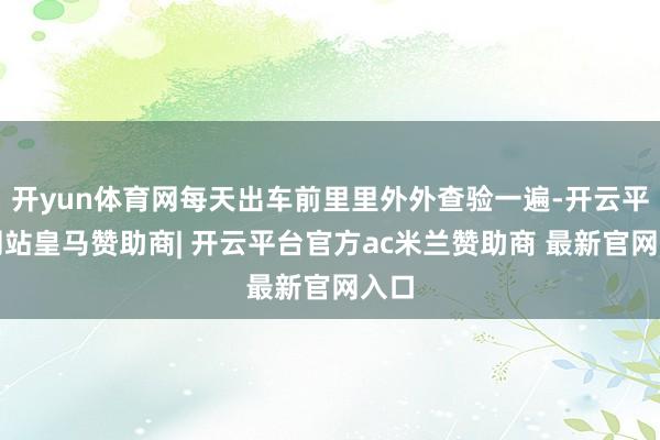开yun体育网每天出车前里里外外查验一遍-开云平台网站皇马赞助商| 开云平台官方ac米兰赞助商 最新官网入口