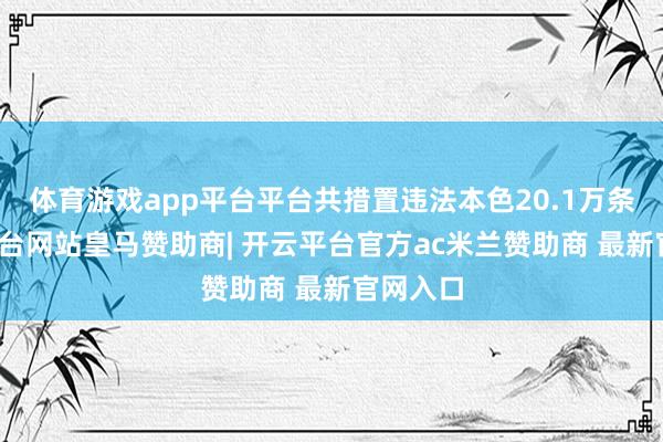 体育游戏app平台平台共措置违法本色20.1万条-开云平台网站皇马赞助商| 开云平台官方ac米兰赞助商 最新官网入口