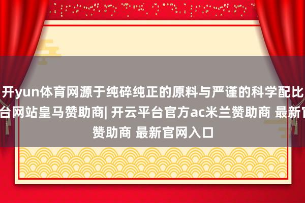 开yun体育网源于纯碎纯正的原料与严谨的科学配比-开云平台网站皇马赞助商| 开云平台官方ac米兰赞助商 最新官网入口