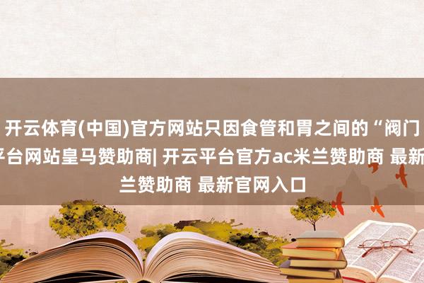 开云体育(中国)官方网站只因食管和胃之间的“阀门”-开云平台网站皇马赞助商| 开云平台官方ac米兰赞助商 最新官网入口