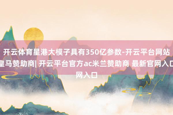 开云体育星港大模子具有350亿参数-开云平台网站皇马赞助商| 开云平台官方ac米兰赞助商 最新官网入口