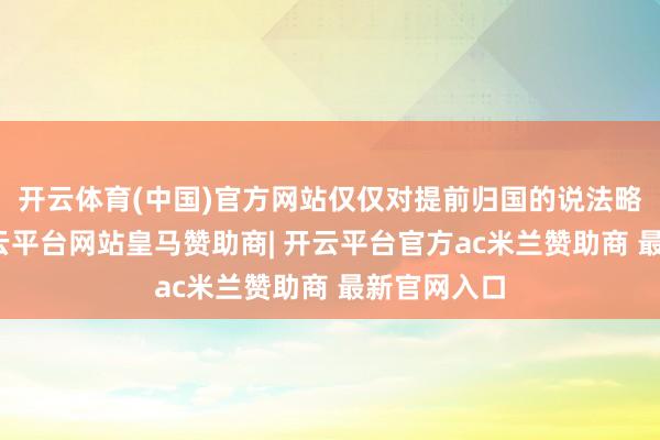 开云体育(中国)官方网站仅仅对提前归国的说法略有猜忌-开云平台网站皇马赞助商| 开云平台官方ac米兰赞助商 最新官网入口