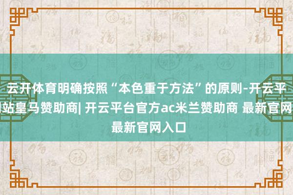 云开体育明确按照“本色重于方法”的原则-开云平台网站皇马赞助商| 开云平台官方ac米兰赞助商 最新官网入口