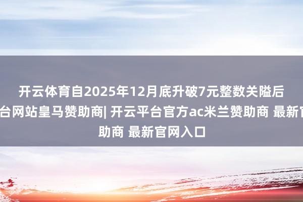 开云体育　　自2025年12月底升破7元整数关隘后-开云平台网站皇马赞助商| 开云平台官方ac米兰赞助商 最新官网入口